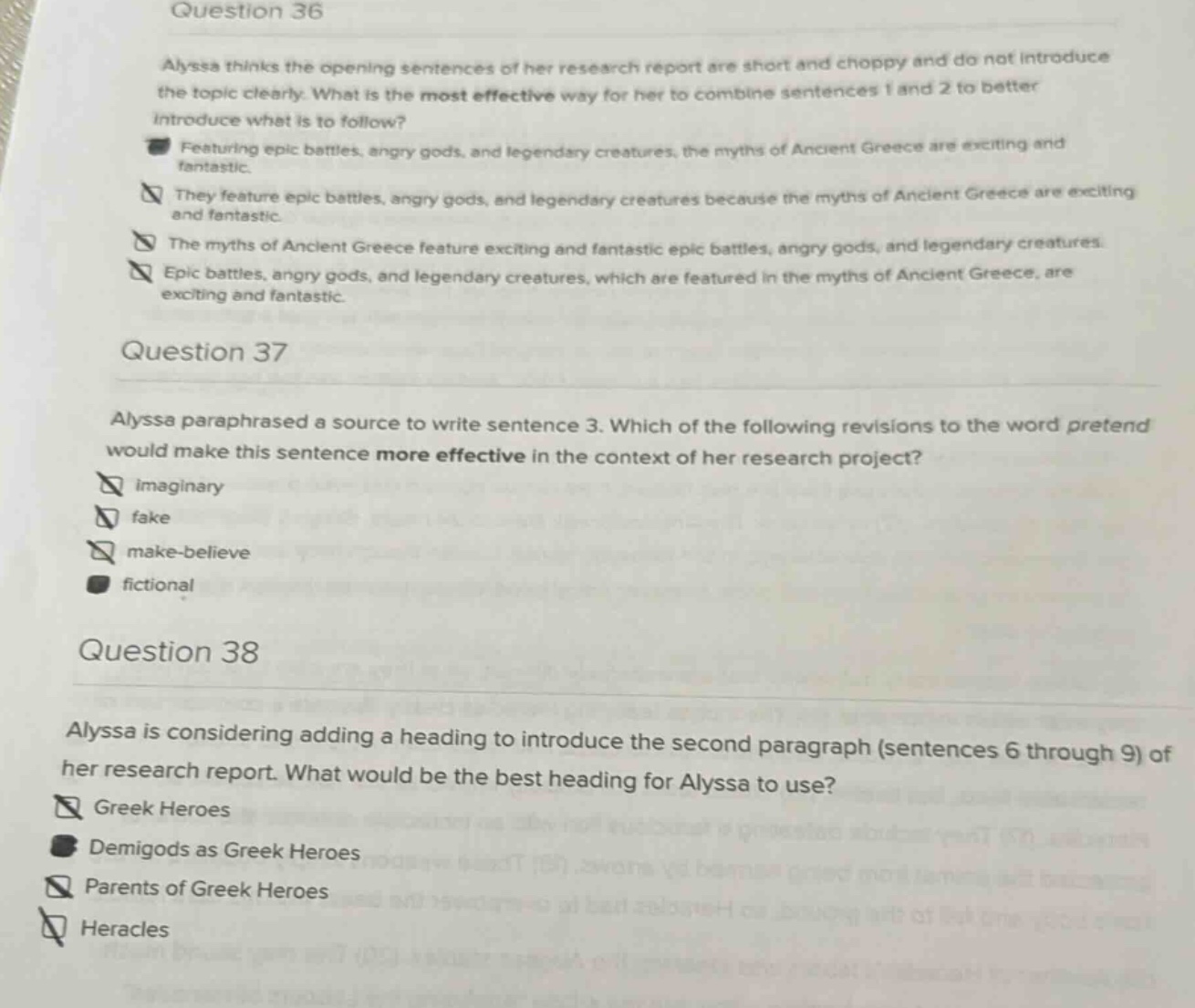 question 36 alyssa thinks the opening sentences of her research report are short and choppy and do not introduce the topic clearly. what is the most effective way for her to combine sentences 1 and 2 to better introduce what is to follow? featuring epic battles, angry gods, and legendary creatures, the myths of ancient greece are exciting and fantastic. they feature epic battles, angry gods, and legendary creatures because the myths of ancient greece are exciting and fantastic. the myths of ancient greece feature exciting and fantastic epic battles, angry gods, and legendary creatures. epic battles, angry gods, and legendary creatures, which are featured in the myths of ancient greece, are exciting and fantastic. question 37 alyssa paraphrased a source to write sentence 3. which of the following revisions to the word pretend would make this sentence more effective in the context of her research project? imaginary fake make - believe fictional question 38 alyssa is considering adding a heading to introduce the second paragraph (sentences 6 through 9) of her research report. what would be the best heading for alyssa to use? greek heroes demigods as greek heroes parents of greek heroes heracles
