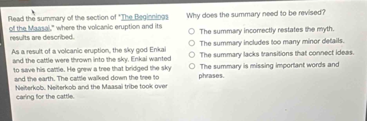 read the summary of the section of the beginnings of the maasai, where the volcanic eruption and its results are described. as a result of a volcanic eruption, the sky god enkai and the cattle were thrown into the sky. enkai wanted to save his cattle. he grew a tree that bridged the sky and the earth. the cattle walked down the tree to neiterkob. neiterkob and the maasai tribe took over caring for the cattle. why does the summary need to be revised? the summary incorrectly restates the myth. the summary includes too many minor details. the summary lacks transitions that connect ideas. the summary is missing important words and phrases.