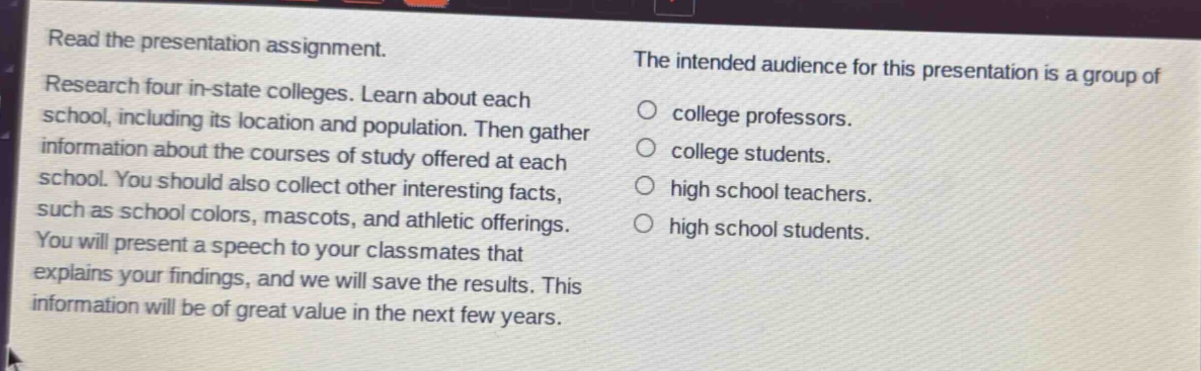 read the presentation assignment. research four in - state colleges. learn about each school, including its location and population. then gather information about the courses of study offered at each school. you should also collect other interesting facts, such as school colors, mascots, and athletic offerings. you will present a speech to your classmates that explains your findings, and we will save the results. this information will be of great value in the next few years. the intended audience for this presentation is a group of college professors. college students. high school teachers. high school students.