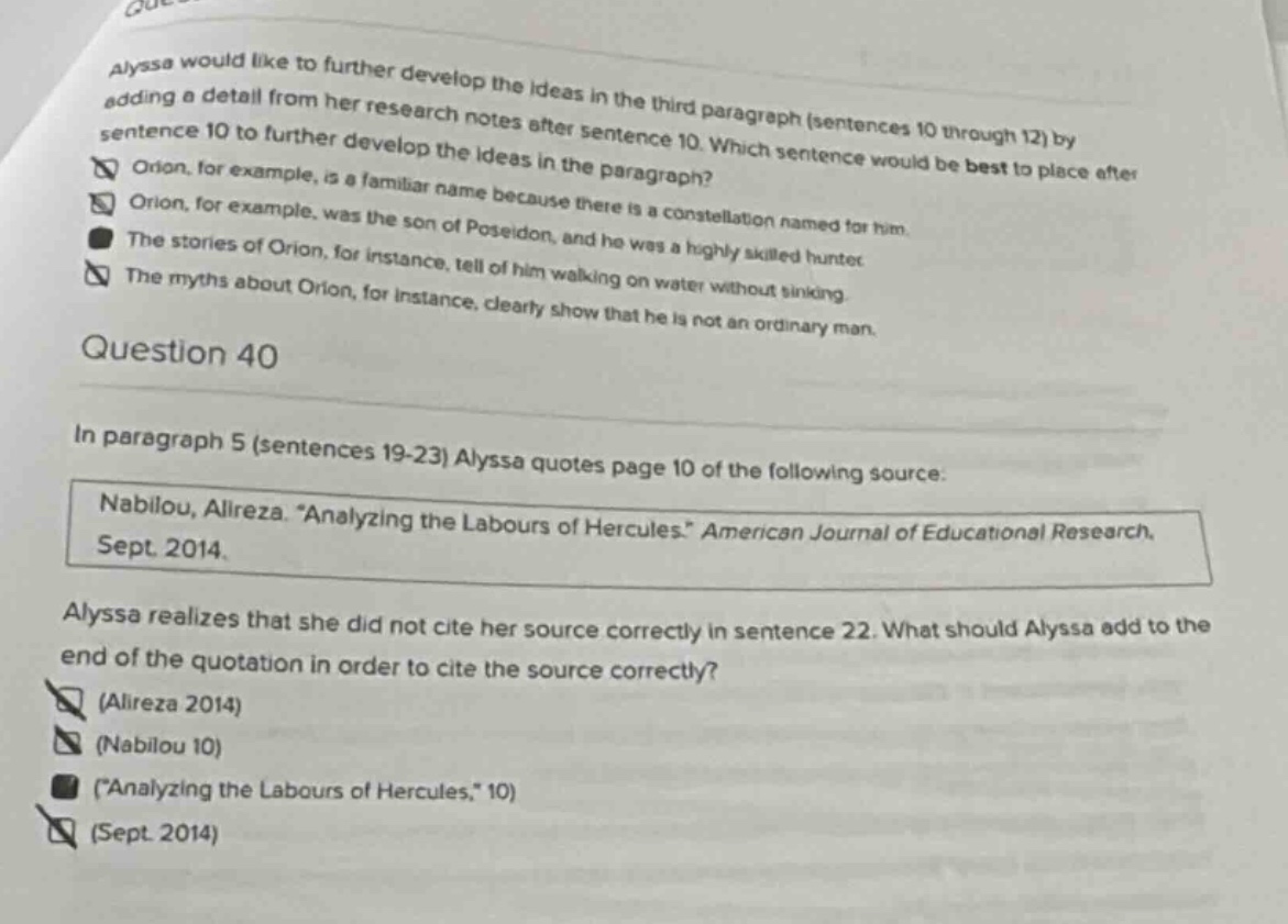 alyssa would like to further develop the ideas in the third paragraph (sentences 10 through 12) by adding a detail from her research notes after sentence 10. which sentence would be best to place after sentence 10 to further develop the ideas in the paragraph? orion, for example, is a familiar name because there is a constellation named for him. orion, for example, was the son of poseidon, and he was a highly skilled hunter. the stories of orion, for instance, tell of him walking on water without sinking. the myths about orion, for instance, clearly show that he is not an ordinary man. question 40 in paragraph 5 (sentences 19 - 23) alyssa quotes page 10 of the following source: nabilou, alireza. “analyzing the labours of hercules.” american journal of educational research. sept. 2014. alyssa realizes that she did not cite her source correctly in sentence 22. what should alyssa add to the end of the quotation in order to cite the source correctly? (alireza 2014) (nabilou 10) (“analyzing the labours of hercules,” 10) (sept. 2014)