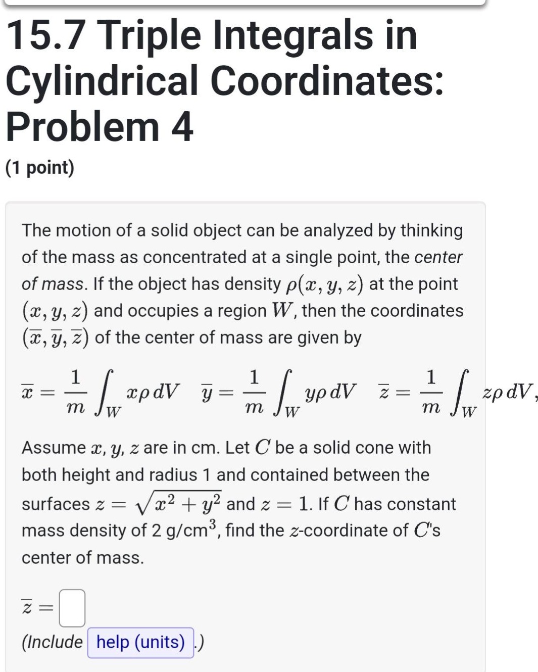 15.7 triple integrals in cylindrical coordinates: problem 4 (1 point) the motion of a solid object can be analyzed by thinking of the mass as concentrated at a single point, the center of mass. if the object has density ρ(x, y, z) at the point (x, y, z) and occupies a region w, then the coordinates (x̄, ȳ, z̄) of the center of mass are given by x̄ = 1/m ∫_w xρdv ȳ = 1/m ∫_w yρdv z̄ = 1/m ∫_w zρdv, assume x, y, z are in cm. let c be a solid cone with both height and radius 1 and contained between the surfaces z = √(x² + y²) and z = 1. if c has constant mass density of 2 g/cm³, find the z - coordinate of cs center of mass. z̄ = (include help (units) .)