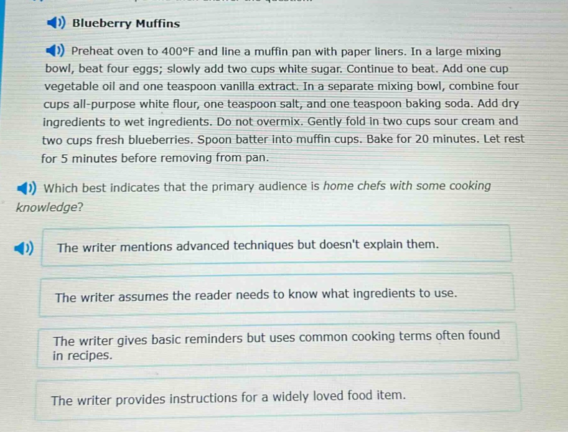blueberry muffins preheat oven to 400°f and line a muffin pan with paper liners. in a large mixing bowl, beat four eggs; slowly add two cups white sugar. continue to beat. add one cup vegetable oil and one teaspoon vanilla extract. in a separate mixing bowl, combine four cups all - purpose white flour, one teaspoon salt, and one teaspoon baking soda. add dry ingredients to wet ingredients. do not overmix. gently fold in two cups sour cream and two cups fresh blueberries. spoon batter into muffin cups. bake for 20 minutes. let rest for 5 minutes before removing from pan. which best indicates that the primary audience is home chefs with some cooking knowledge? the writer mentions advanced techniques but doesnt explain them. the writer assumes the reader needs to know what ingredients to use. the writer gives basic reminders but uses common cooking terms often found in recipes. the writer provides instructions for a widely loved food item.