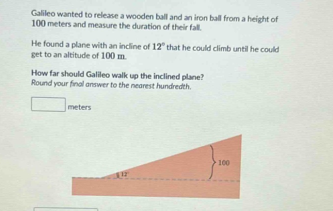 galileo wanted to release a wooden ball and an iron ball from a height of 100 meters and measure the duration of their fall. he found a plane with an incline of 12° that he could climb until he could get to an altitude of 100 m. how far should galileo walk up the inclined plane? round your final answer to the nearest hundredth. meters