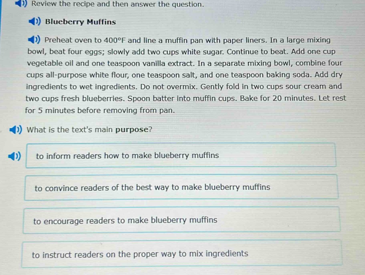 review the recipe and then answer the question. blueberry muffins preheat oven to 400°f and line a muffin pan with paper liners. in a large mixing bowl, beat four eggs; slowly add two cups white sugar. continue to beat. add one cup vegetable oil and one teaspoon vanilla extract. in a separate mixing bowl, combine four cups all - purpose white flour, one teaspoon salt, and one teaspoon baking soda. add dry ingredients to wet ingredients. do not overmix. gently fold in two cups sour cream and two cups fresh blueberries. spoon batter into muffin cups. bake for 20 minutes. let rest for 5 minutes before removing from pan. what is the texts main purpose? to inform readers how to make blueberry muffins to convince readers of the best way to make blueberry muffins to encourage readers to make blueberry muffins to instruct readers on the proper way to mix ingredients