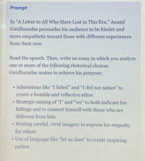 prompt\nin \a letter to all who have lost in this era,\ anand giridharadas persuades his audience to be kinder and more empathetic toward those with different experiences from their own.\nread the speech. then, write an essay in which you analyze one or more of the following rhetorical choices giridharadas makes to achieve his purpose:\n• admissions like \i failed\ and \i did not notice\ to create a humble and reflective ethos\n• strategic mixing of \i\ and \we\ to both indicate his failings and to connect himself with those who are different from him\n• writing careful, vivid imagery to express his empathy for others\n• use of language like \let us dare\ to create inspiring pathos