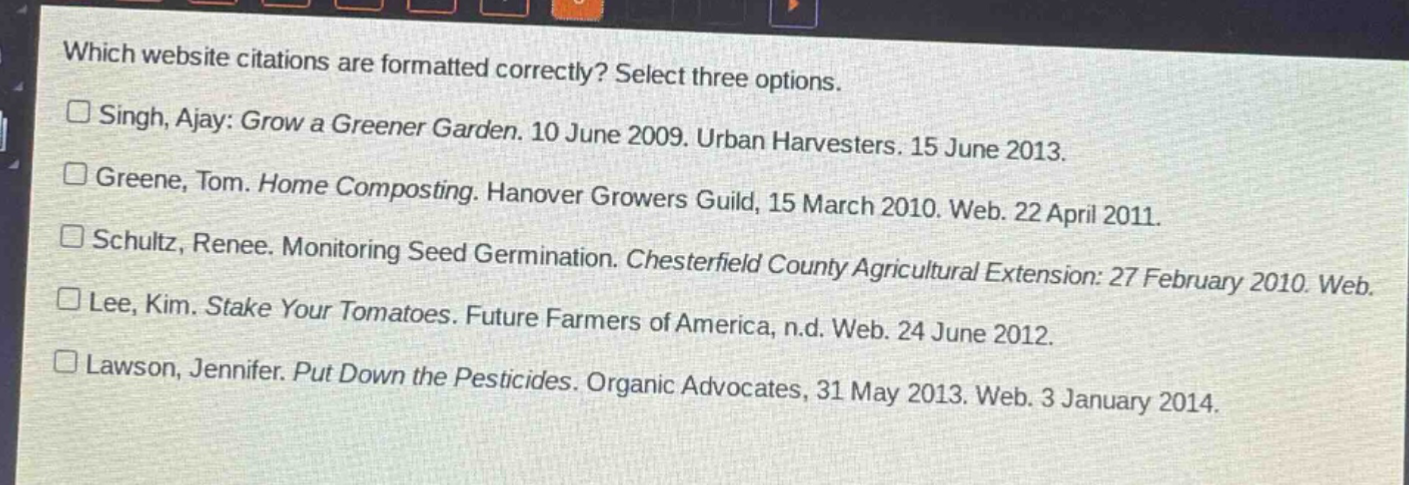 which website citations are formatted correctly? select three options. singh, ajay: grow a greener garden. 10 june 2009. urban harvesters. 15 june 2013. greene, tom. home composting. hanover growers guild, 15 march 2010. web. 22 april 2011. schultz, renee. monitoring seed germination. chesterfield county agricultural extension: 27 february 2010. web. lee, kim. stake your tomatoes. future farmers of america, n.d. web. 24 june 2012. lawson, jennifer. put down the pesticides. organic advocates, 31 may 2013. web. 3 january 2014.