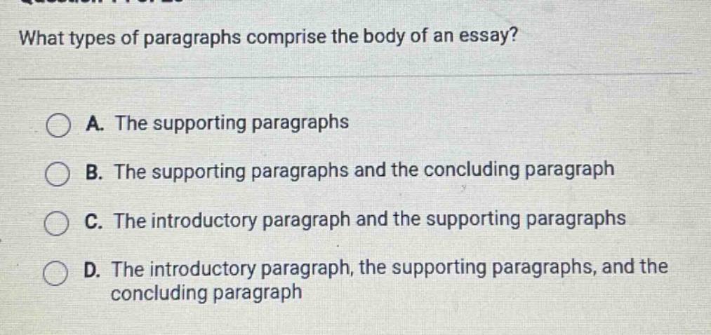 what types of paragraphs comprise the body of an essay? a. the supporting paragraphs b. the supporting paragraphs and the concluding paragraph c. the introductory paragraph and the supporting paragraphs d. the introductory paragraph, the supporting paragraphs, and the concluding paragraph