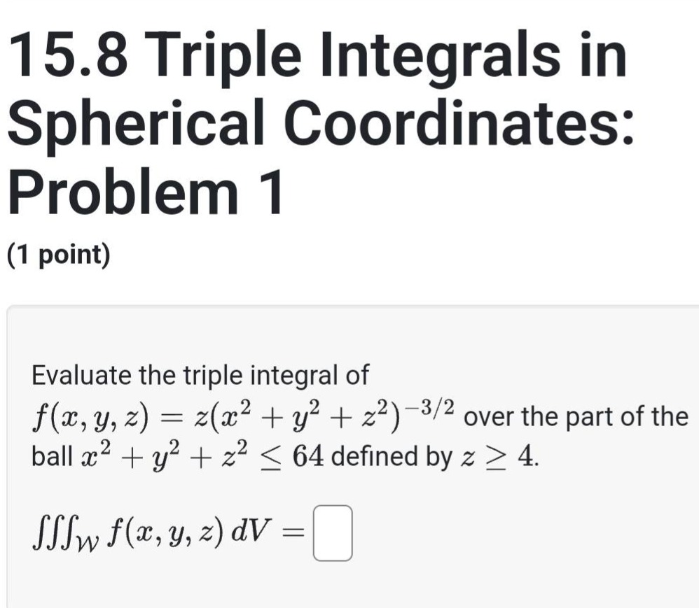 15.8 triple integrals in spherical coordinates: problem 1 (1 point) evaluate the triple integral of f(x,y,z)=z(x² + y² + z²)^(-3/2) over the part of the ball x² + y² + z² ≤ 64 defined by z ≥ 4. ∭_w f(x,y,z)dv =