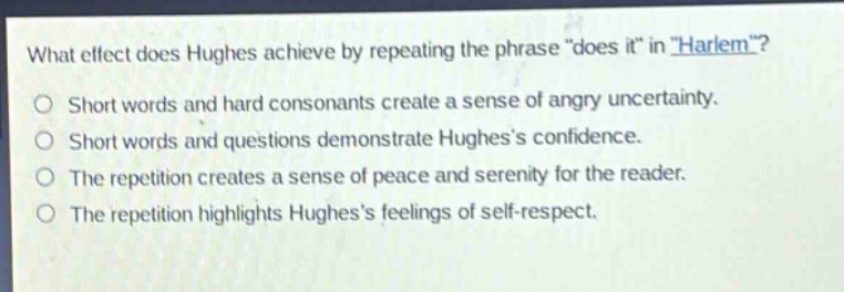 what effect does hughes achieve by repeating the phrase \does it\ in \harlem\?\nshort words and hard consonants create a sense of angry uncertainty.\nshort words and questions demonstrate hughess confidence.\nthe repetition creates a sense of peace and serenity for the reader.\nthe repetition highlights hughess feelings of self - respect.