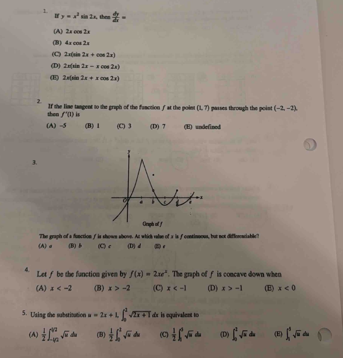 1. if y = x² sin 2x, then dy/dx = (a) 2x cos 2x (b) 4x cos 2x (c) 2x(sin 2x + cos 2x) (d) 2x(sin 2x - x cos 2x) (e) 2x(sin 2x + x cos 2x) 2. if the line tangent to the graph of the function f at the point (1, 7) passes through the point (-2, -2), then f(1) is (a) -5 (b) 1 (c) 3 (d) 7 (e) undefined 3. the graph of a function f is shown above. at which value of x is f continuous, but not differentiable? (a) a (b) b (c) c (d) d (e) e 4. let f be the function given by f(x) = 2xe^x. the graph of f is concave down when (a) x < -2 (b) x > -2 (c) x < -1 (d) x > -1 (e) x < 0 5. using the substitution u = 2x + 1, ∫₀² √(2x + 1) dx is equivalent to (a) 1/2 ∫₋₁/₂¹/₂ √u du (b) 1/2 ∫₀² √u du (c) 1/2 ∫₁⁵ √u du (d) ∫₀² √u du (e) ∫₁⁵ √u du