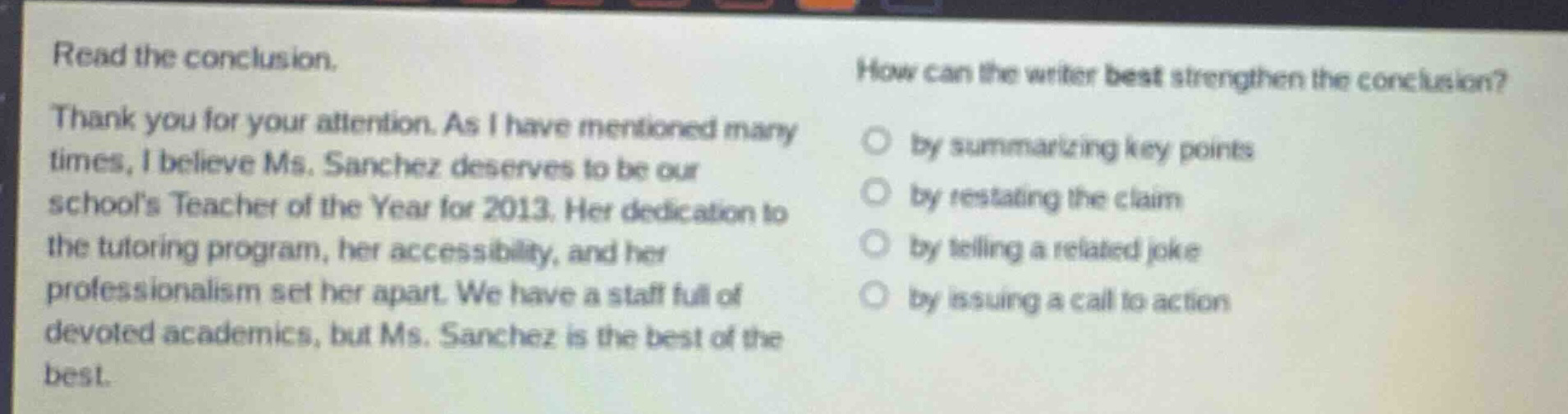 read the conclusion. thank you for your attention. as i have mentioned many times, i believe ms. sanchez deserves to be our schools teacher of the year for 2013. her dedication to the tutoring program, her accessibility, and her professionalism set her apart. we have a staff full of devoted academics, but ms. sanchez is the best of the best. how can the writer best strengthen the conclusion? by summarizing key points by restating the claim by telling a related joke by issuing a call to action