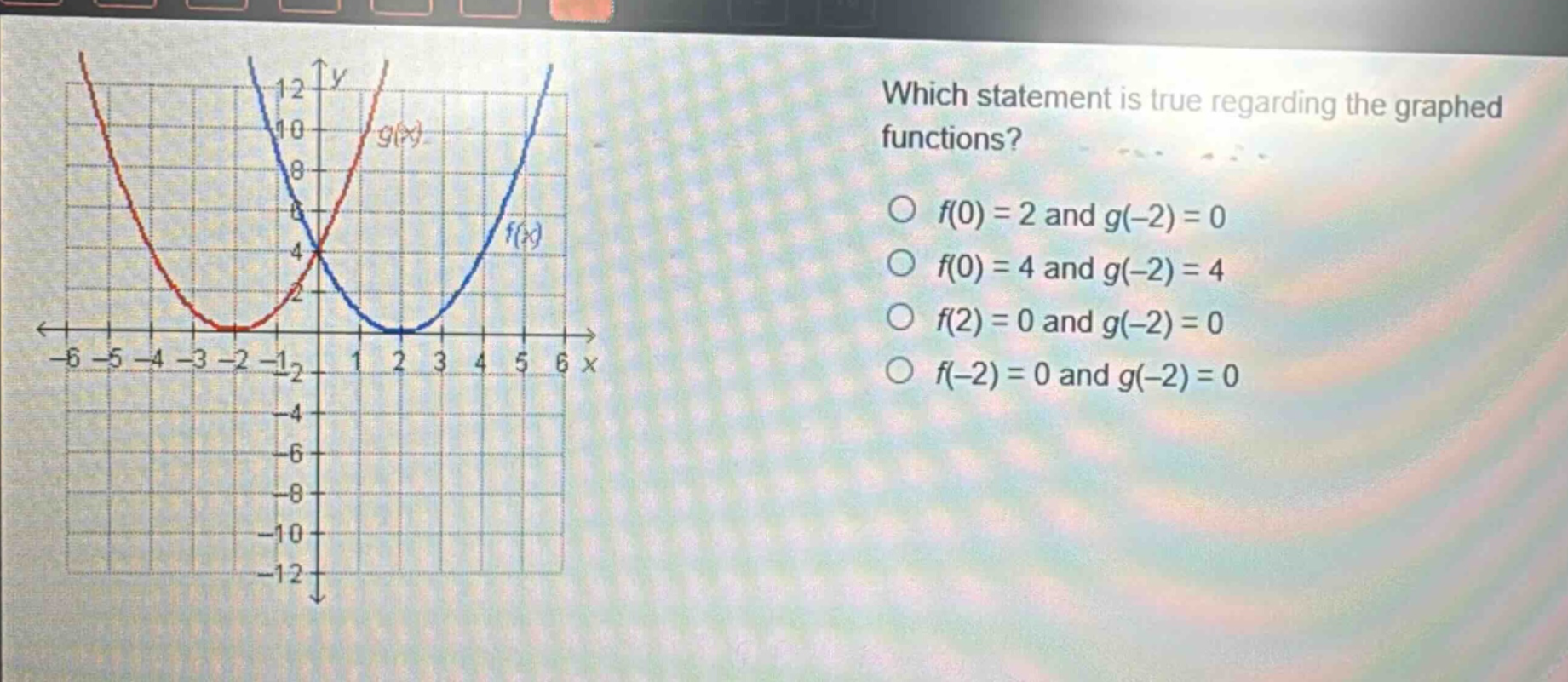 which statement is true regarding the graphed functions? o f(0) = 2 and g(-2) = 0 o f(0) = 4 and g(-2) = 4 o f(2) = 0 and g(-2) = 0 o f(-2) = 0 and g(-2) = 0