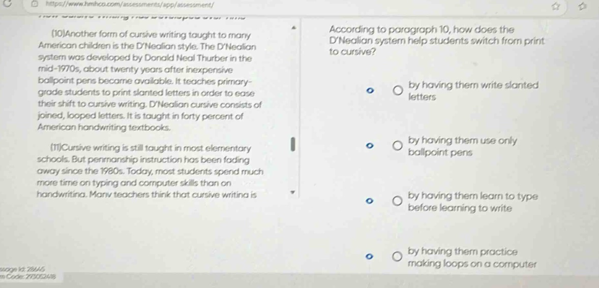 (10)another form of cursive writing taught to many american children is the dnealian style. the dnealian system was developed by donald neal thurber in the mid - 1970s, about twenty years after inexpensive ballpoint pens became available. it teaches primary - grade students to print slanted letters in order to ease their shift to cursive writing. dnealian cursive consists of joined, looped letters. it is taught in forty percent of american handwriting textbooks. (11)cursive writing is still taught in most elementary schools. but penmanship instruction has been fading away since the 1980s. today, most students spend much more time on typing and computer skills than on handwriting. many teachers think that cursive writing is according to paragraph 10, how does the dnealian system help students switch from print to cursive? by having them write slanted letters by having them use only ballpoint pens by having them learn to type before learning to write by having them practice making loops on a computer