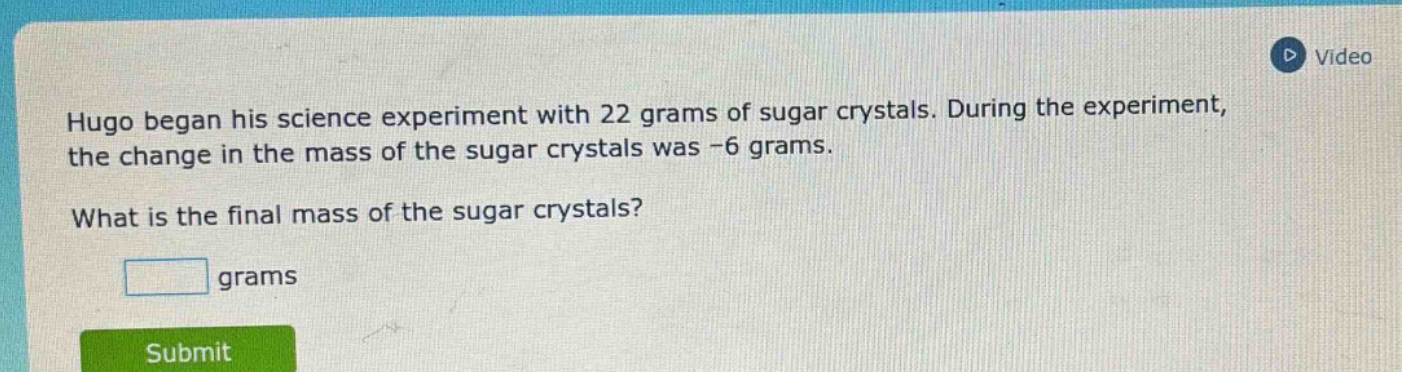 hugo began his science experiment with 22 grams of sugar crystals. during the experiment, the change in the mass of the sugar crystals was -6 grams. what is the final mass of the sugar crystals? grams