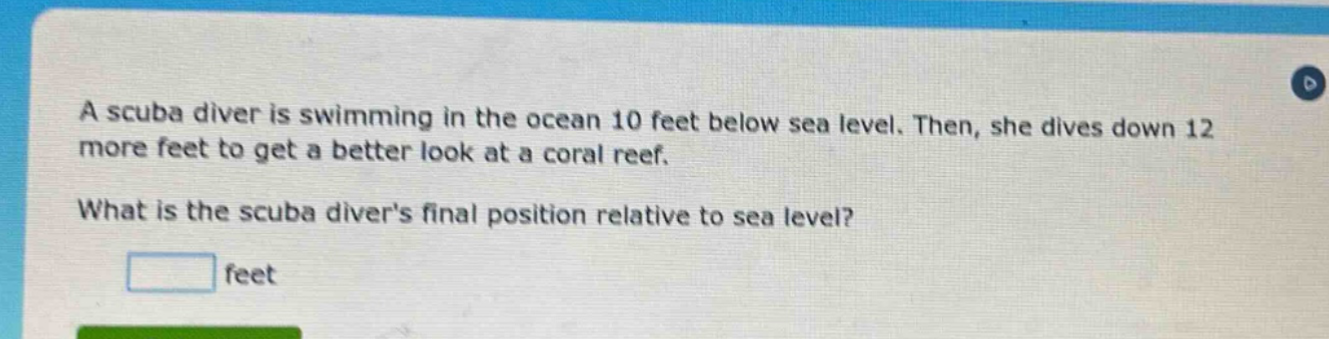 a scuba diver is swimming in the ocean 10 feet below sea level. then, she dives down 12 more feet to get a better look at a coral reef. what is the scuba divers final position relative to sea level? feet