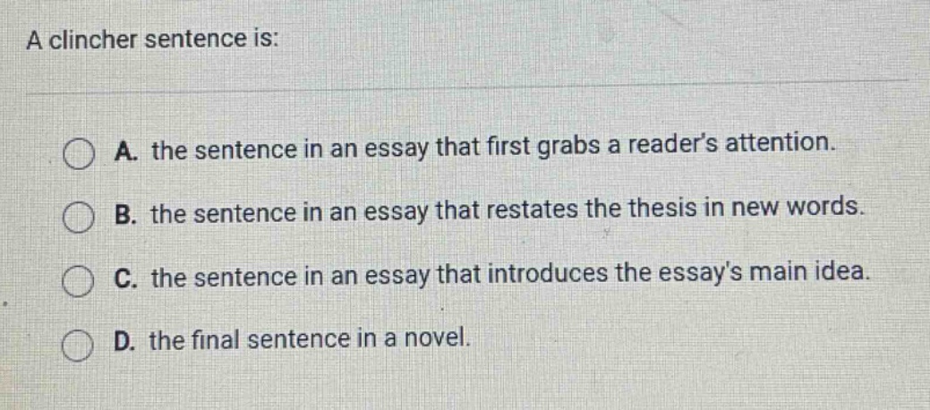 a clincher sentence is: a. the sentence in an essay that first grabs a reader’s attention. b. the sentence in an essay that restates the thesis in new words. c. the sentence in an essay that introduces the essays main idea. d. the final sentence in a novel.