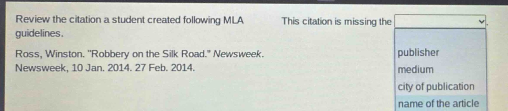 review the citation a student created following mla guidelines. ross, winston. \robbery on the silk road.\ newsweek. newsweek, 10 jan. 2014. 27 feb. 2014. this citation is missing the publisher medium city of publication name of the article