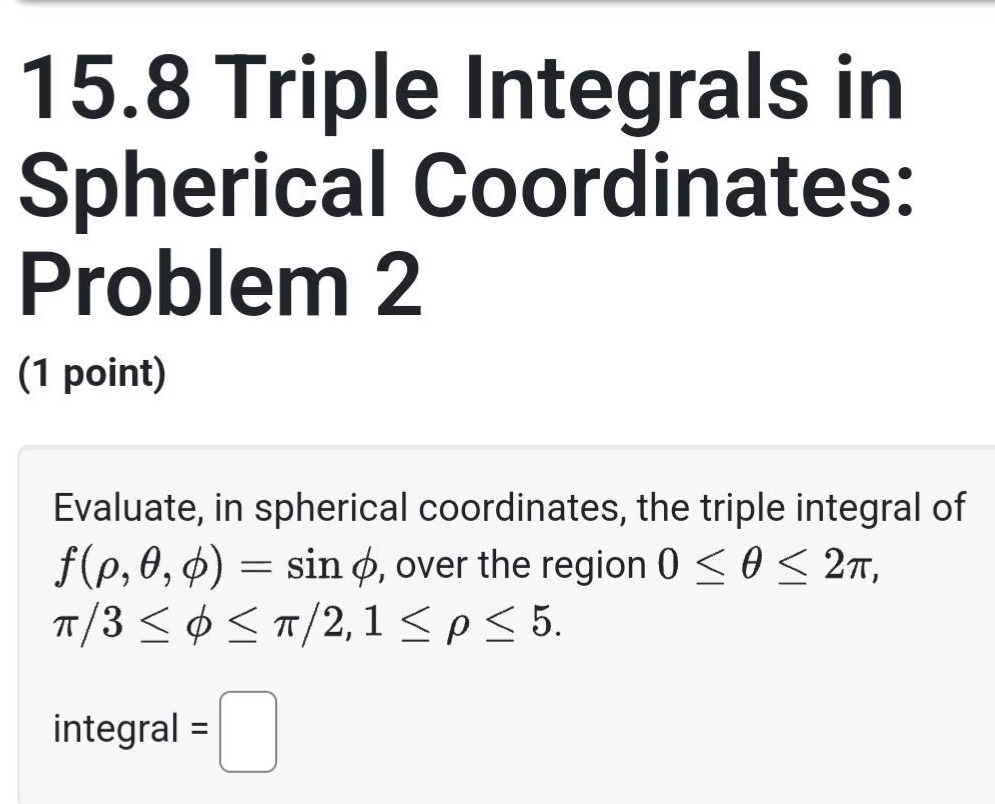 15.8 triple integrals in spherical coordinates: problem 2 (1 point) evaluate, in spherical coordinates, the triple integral of f(ρ,θ,ϕ)=sinϕ, over the region 0≤θ≤2π, π/3≤ϕ≤π/2, 1≤ρ≤5. integral =
