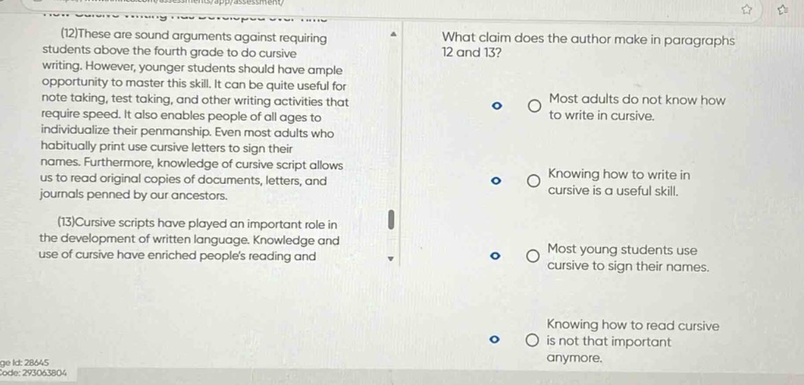 (12)these are sound arguments against requiring students above the fourth grade to do cursive writing. however, younger students should have ample opportunity to master this skill. it can be quite useful for note taking, test taking, and other writing activities that require speed. it also enables people of all ages to individualize their penmanship. even most adults who habitually print use cursive letters to sign their names. furthermore, knowledge of cursive script allows us to read original copies of documents, letters, and journals penned by our ancestors. (13)cursive scripts have played an important role in the development of written language. knowledge and use of cursive have enriched peoples reading and what claim does the author make in paragraphs 12 and 13? most adults do not know how to write in cursive. knowing how to write in cursive is a useful skill. most young students use cursive to sign their names. knowing how to read cursive is not that important anymore.