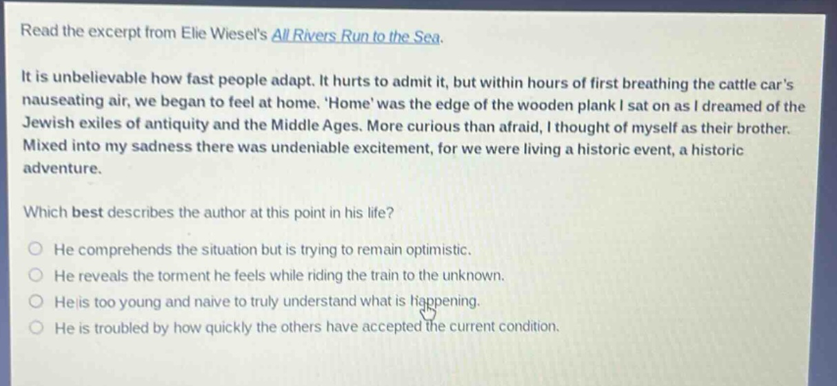 read the excerpt from elie wiesels all rivers run to the sea. it is unbelievable how fast people adapt. it hurts to admit it, but within hours of first breathing the cattle cars nauseating air, we began to feel at home. home was the edge of the wooden plank i sat on as i dreamed of the jewish exiles of antiquity and the middle ages. more curious than afraid, i thought of myself as their brother. mixed into my sadness there was undeniable excitement, for we were living a historic event, a historic adventure. which best describes the author at this point in his life? he comprehends the situation but is trying to remain optimistic. he reveals the torment he feels while riding the train to the unknown. he is too young and naive to truly understand what is happening. he is troubled by how quickly the others have accepted the current condition.