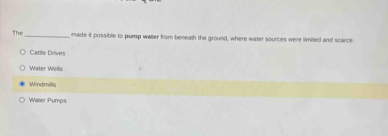 the ____________ made it possible to pump water from beneath the ground, where water sources were limited and scarce. cattle drives water wells windmills water pumps