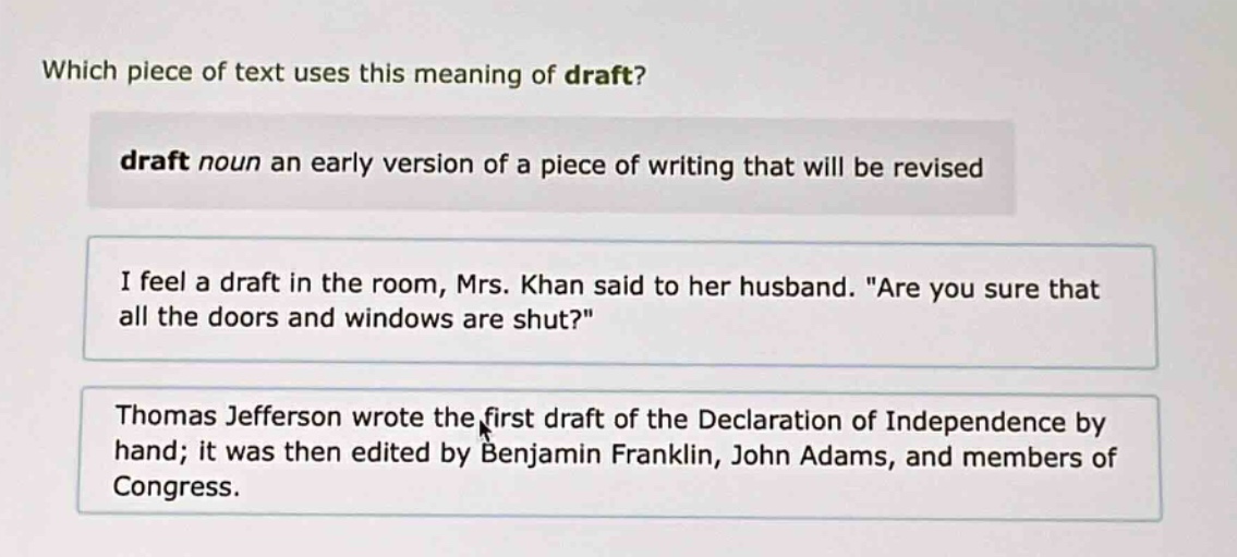 which piece of text uses this meaning of draft? draft noun an early version of a piece of writing that will be revised i feel a draft in the room, mrs. khan said to her husband. \are you sure that all the doors and windows are shut?\ thomas jefferson wrote the first draft of the declaration of independence by hand; it was then edited by benjamin franklin, john adams, and members of congress.