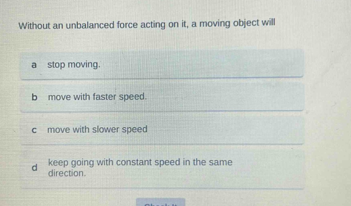 without an unbalanced force acting on it, a moving object will\na stop moving.\nb move with faster speed.\nc move with slower speed\nd keep going with constant speed in the same direction.