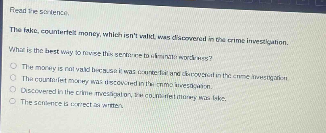 read the sentence. the fake, counterfeit money, which isnt valid, was discovered in the crime investigation. what is the best way to revise this sentence to eliminate wordiness? the money is not valid because it was counterfeit and discovered in the crime investigation. the counterfeit money was discovered in the crime investigation. discovered in the crime investigation, the counterfeit money was fake. the sentence is correct as written.