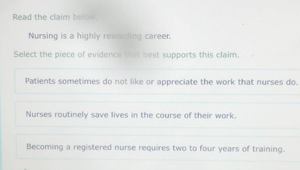 read the claim below. nursing is a highly rewarding career. select the piece of evidence that best supports this claim. patients sometimes do not like or appreciate the work that nurses do. nurses routinely save lives in the course of their work. becoming a registered nurse requires two to four years of training.