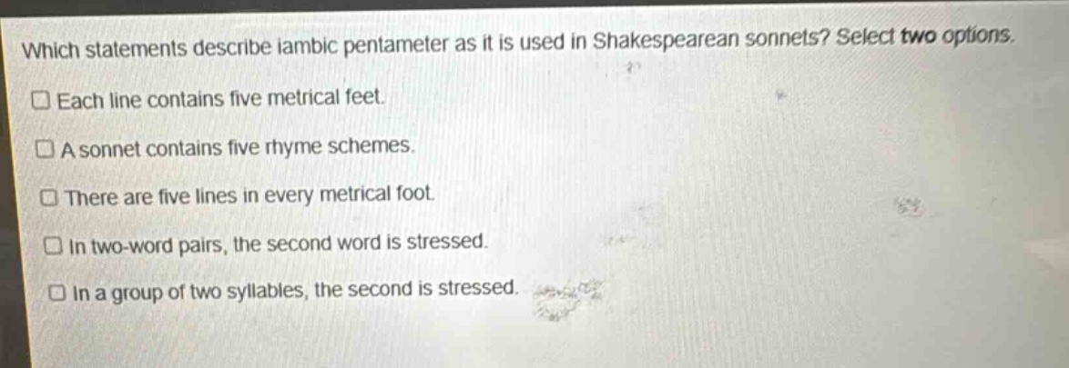 which statements describe iambic pentameter as it is used in shakespearean sonnets? select two options. each line contains five metrical feet. a sonnet contains five rhyme schemes. there are five lines in every metrical foot. in two - word pairs, the second word is stressed. in a group of two syllables, the second is stressed.
