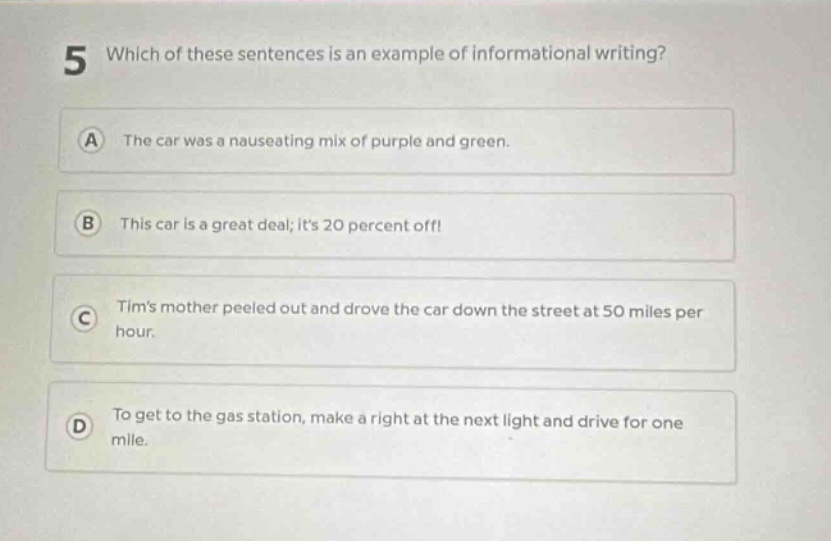 5 which of these sentences is an example of informational writing? a the car was a nauseating mix of purple and green. b this car is a great deal; its 20 percent off! c tims mother peeled out and drove the car down the street at 50 miles per hour. d to get to the gas station, make a right at the next light and drive for one mile.