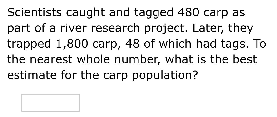 scientists caught and tagged 480 carp as part of a river research project. later, they trapped 1,800 carp, 48 of which had tags. to the nearest whole number, what is the best estimate for the carp population?