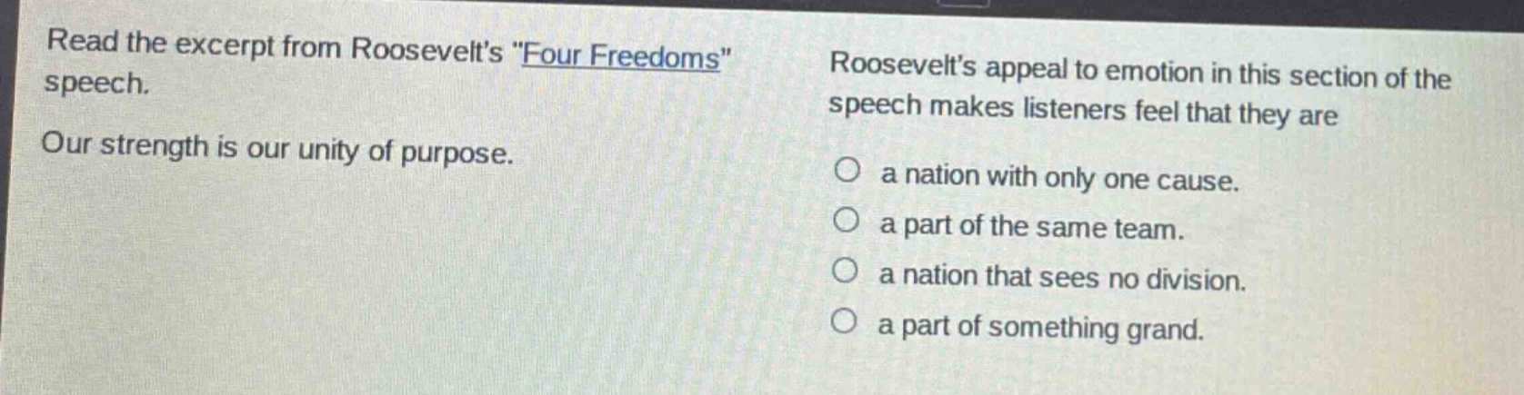 read the excerpt from roosevelts \four freedoms\ speech. our strength is our unity of purpose. roosevelts appeal to emotion in this section of the speech makes listeners feel that they are a nation with only one cause. a part of the same team. a nation that sees no division. a part of something grand.