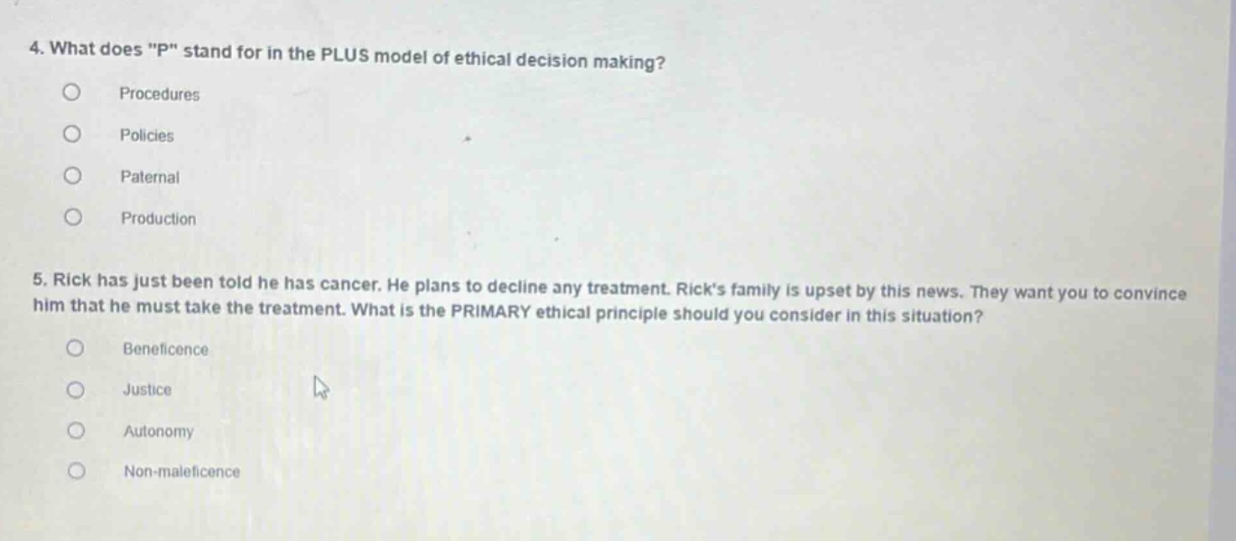 4. what does \p\ stand for in the plus model of ethical decision making?\nprocedures\npolicies\npaternal\nproduction\n5. rick has just been told he has cancer. he plans to decline any treatment. ricks family is upset by this news. they want you to convince him that he must take the treatment. what is the primary ethical principle should you consider in this situation?\nbeneficence\njustice\nautonomy\nnon - maleficence