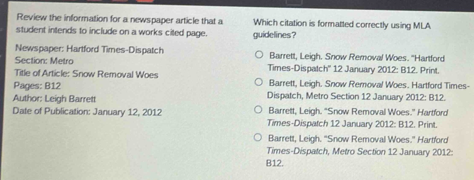 review the information for a newspaper article that a student intends to include on a works cited page. newspaper: hartford times - dispatch section: metro title of article: snow removal woes pages: b12 author: leigh barrett date of publication: january 12, 2012 which citation is formatted correctly using mla guidelines? barrett, leigh. snow removal woes. \hartford times - dispatch\ 12 january 2012: b12. print. barrett, leigh. snow removal woes. hartford times - dispatch, metro section 12 january 2012: b12. barrett, leigh. \snow removal woes.\ hartford times - dispatch 12 january 2012: b12. print. barrett, leigh. \snow removal woes.\ hartford times - dispatch, metro section 12 january 2012: b12.
