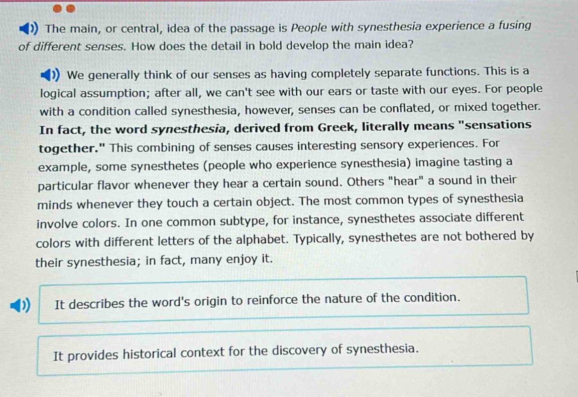 the main, or central, idea of the passage is people with synesthesia experience a fusing of different senses. how does the detail in bold develop the main idea? we generally think of our senses as having completely separate functions. this is a logical assumption; after all, we cant see with our ears or taste with our eyes. for people with a condition called synesthesia, however, senses can be conflated, or mixed together. in fact, the word synesthesia, derived from greek, literally means \sensations together.\ this combining of senses causes interesting sensory experiences. for example, some synesthetes (people who experience synesthesia) imagine tasting a particular flavor whenever they hear a certain sound. others \hear\ a sound in their minds whenever they touch a certain object. the most common types of synesthesia involve colors. in one common subtype, for instance, synesthetes associate different colors with different letters of the alphabet. typically, synesthetes are not bothered by their synesthesia; in fact, many enjoy it. it describes the words origin to reinforce the nature of the condition. it provides historical context for the discovery of synesthesia.