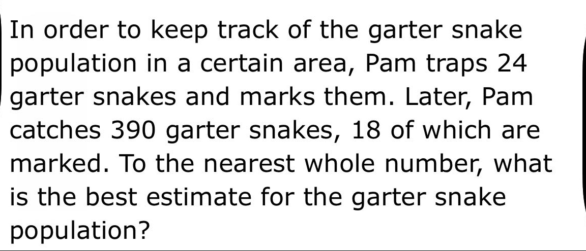 in order to keep track of the garter snake population in a certain area, pam traps 24 garter snakes and marks them. later, pam catches 390 garter snakes, 18 of which are marked. to the nearest whole number, what is the best estimate for the garter snake population?