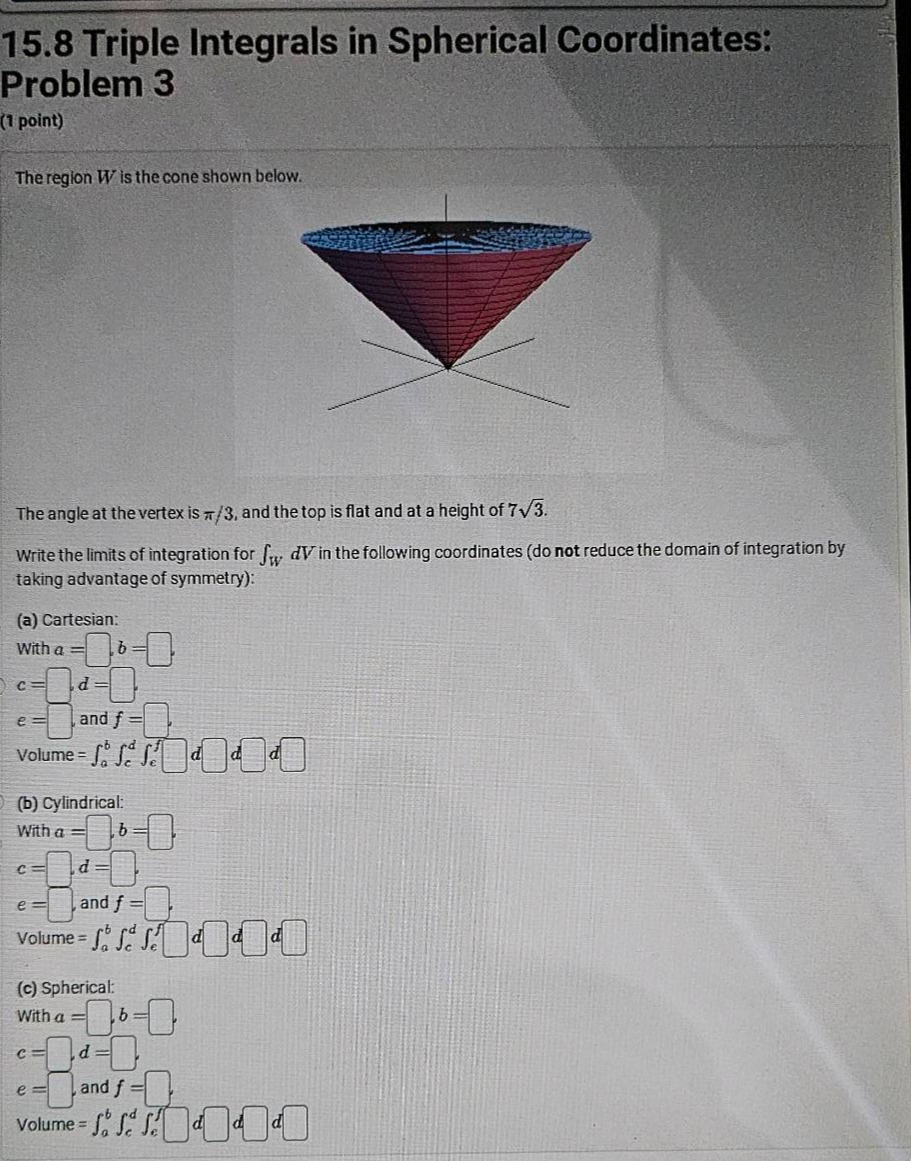 15.8 triple integrals in spherical coordinates: problem 3 (1 point) the region w is the cone shown below. the angle at the vertex is π/3, and the top is flat and at a height of 7√3. write the limits of integration for ∫_w dv in the following coordinates (do not reduce the domain of integration by taking advantage of symmetry): (a) cartesian: with a = b = c = d = e = and f = volume = ∫_a^b ∫_c^d ∫_e^f d d d (b) cylindrical: with a = b = c = d = e = and f = volume = ∫_a^b ∫_c^d ∫_e^f d d d (c) spherical: with a = b = c = d = e = and f = volume = ∫_a^b ∫_c^d ∫_e^f d d d