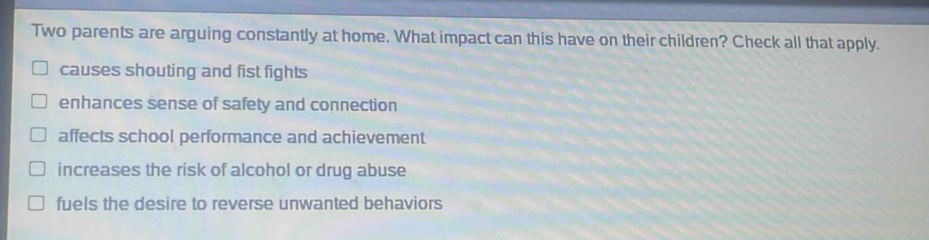 two parents are arguing constantly at home. what impact can this have on their children? check all that apply. causes shouting and fist fights enhances sense of safety and connection affects school performance and achievement increases the risk of alcohol or drug abuse fuels the desire to reverse unwanted behaviors