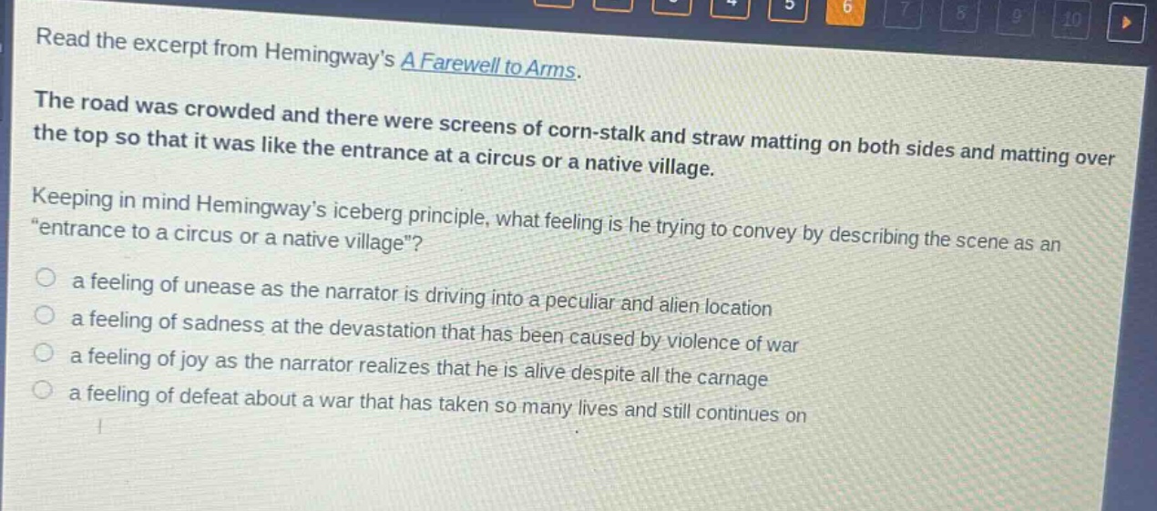 read the excerpt from hemingways a farewell to arms. the road was crowded and there were screens of corn - stalk and straw matting on both sides and matting over the top so that it was like the entrance at a circus or a native village. keeping in mind hemingways iceberg principle, what feeling is he trying to convey by describing the scene as an \entrance to a circus or a native village\? a feeling of unease as the narrator is driving into a peculiar and alien location a feeling of sadness at the devastation that has been caused by violence of war a feeling of joy as the narrator realizes that he is alive despite all the carnage a feeling of defeat about a war that has taken so many lives and still continues on