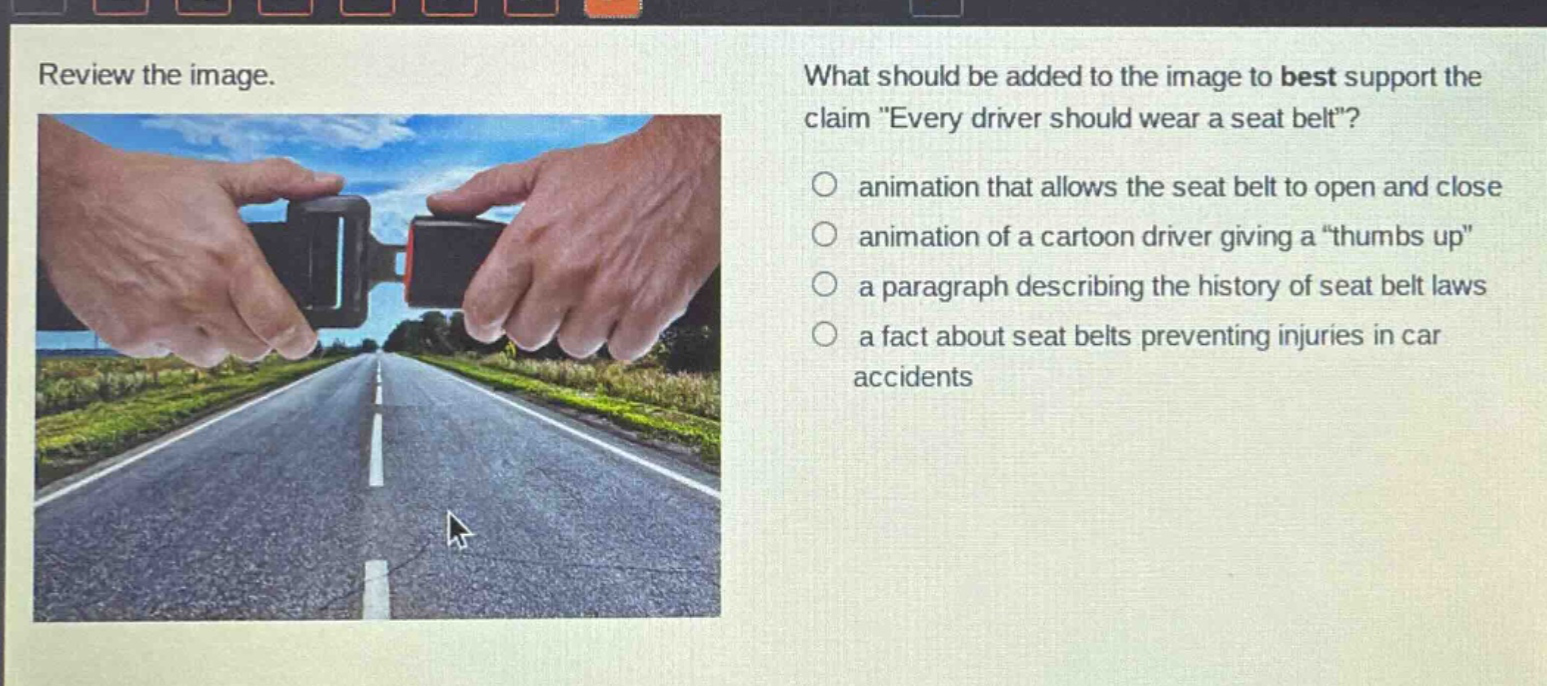 review the image. what should be added to the image to best support the claim \every driver should wear a seat belt\? animation that allows the seat belt to open and close animation of a cartoon driver giving a \thumbs up\ a paragraph describing the history of seat belt laws a fact about seat belts preventing injuries in car accidents