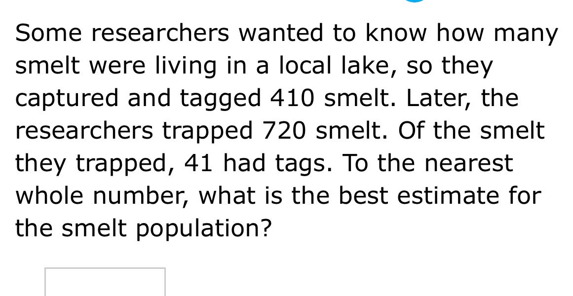 some researchers wanted to know how many smelt were living in a local lake, so they captured and tagged 410 smelt. later, the researchers trapped 720 smelt. of the smelt they trapped, 41 had tags. to the nearest whole number, what is the best estimate for the smelt population?