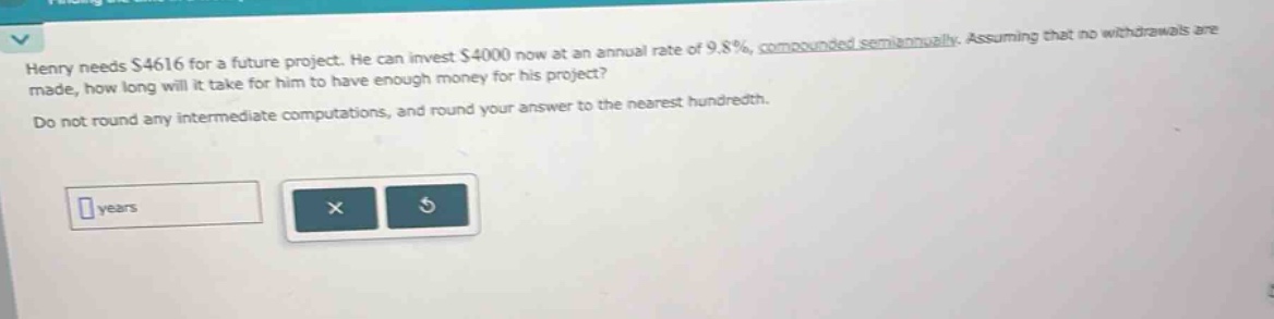 henry needs $4616 for a future project. he can invest $4000 now at an annual rate of 9.8%, compounded semiannually. assuming that no withdrawals are made, how long will it take for him to have enough money for his project? do not round any intermediate computations, and round your answer to the nearest hundredth.