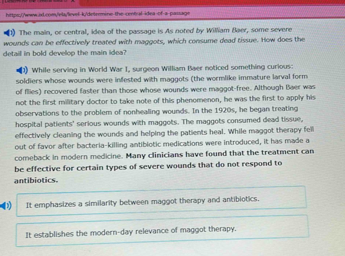 the main, or central, idea of the passage is as noted by william baer, some severe wounds can be effectively treated with maggots, which consume dead tissue. how does the detail in bold develop the main idea? while serving in world war i, surgeon william baer noticed something curious: soldiers whose wounds were infested with maggots (the wormlike immature larval form of flies) recovered faster than those whose wounds were maggot - free. although baer was not the first military doctor to take note of this phenomenon, he was the first to apply his observations to the problem of nonhealing wounds. in the 1920s, he began treating hospital patients serious wounds with maggots. the maggots consumed dead tissue, effectively cleaning the wounds and helping the patients heal. while maggot therapy fell out of favor after bacteria - killing antibiotic medications were introduced, it has made a comeback in modern medicine. many clinicians have found that the treatment can be effective for certain types of severe wounds that do not respond to antibiotics. it emphasizes a similarity between maggot therapy and antibiotics. it establishes the modern - day relevance of maggot therapy.