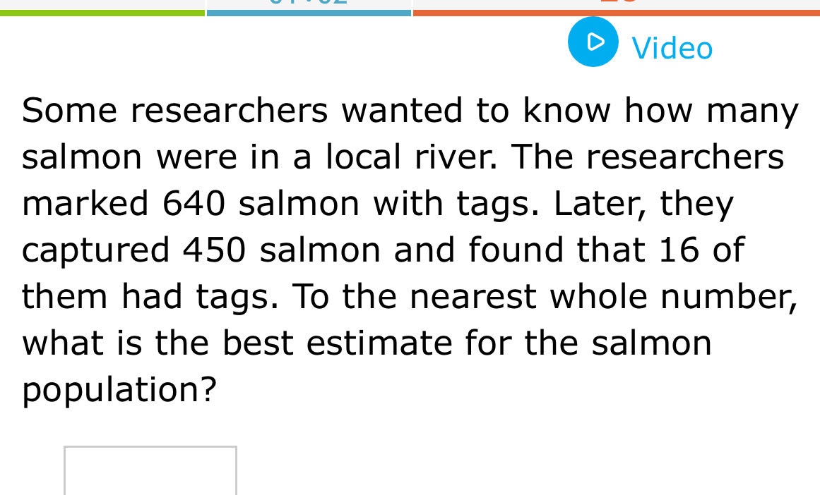 some researchers wanted to know how many salmon were in a local river. the researchers marked 640 salmon with tags. later, they captured 450 salmon and found that 16 of them had tags. to the nearest whole number, what is the best estimate for the salmon population?
