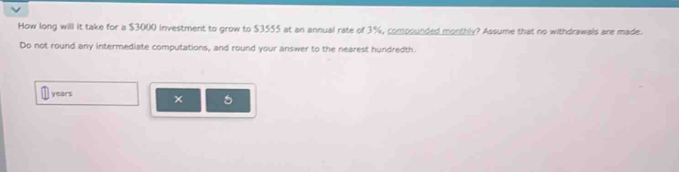 how long will it take for a $3000 investment to grow to $3555 at an annual rate of 3%, compounded monthly? assume that no withdrawals are made. do not round any intermediate computations, and round your answer to the nearest hundredth. years