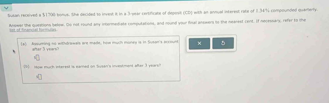 susan received a $1700 bonus. she decided to invest it in a 3 - year certificate of deposit (cd) with an annual interest rate of 1.34% compounded quarterly. answer the questions below. do not round any intermediate computations, and round your final answers to the nearest cent. if necessary, refer to the list of financial formulas. (a) assuming no withdrawals are made, how much money is in susans account after 3 years? (b) how much interest is earned on susans investment after 3 years?