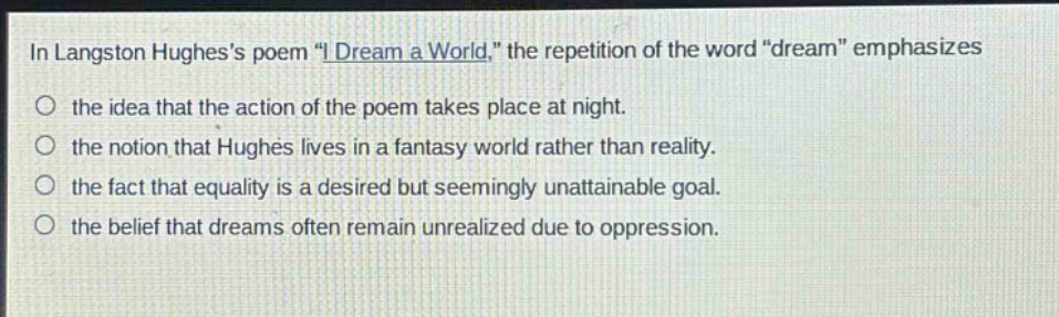 in langston hughess poem \i dream a world,\ the repetition of the word \dream\ emphasizes the idea that the action of the poem takes place at night. the notion that hughes lives in a fantasy world rather than reality. the fact that equality is a desired but seemingly unattainable goal. the belief that dreams often remain unrealized due to oppression.