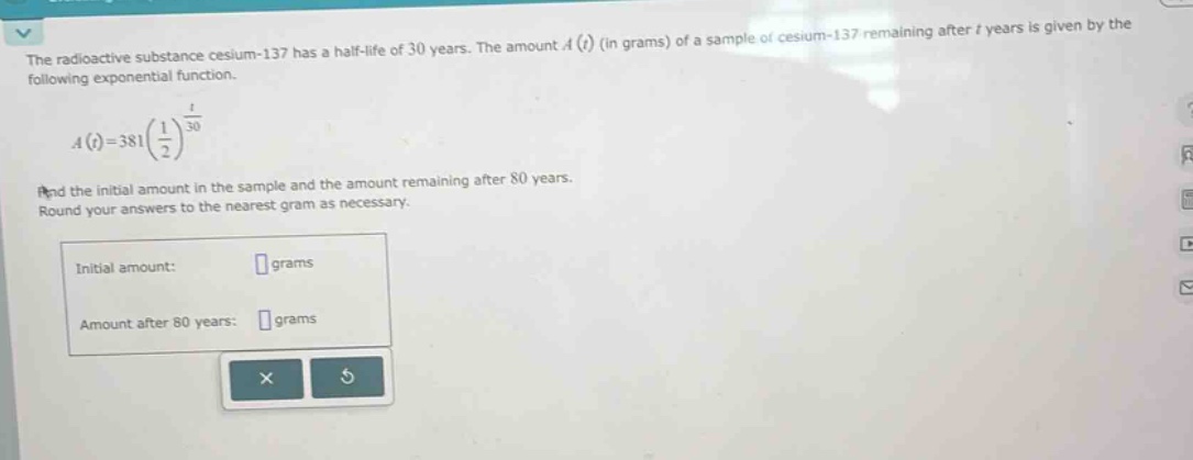 the radioactive substance cesium - 137 has a half - life of 30 years. the amount a(t) (in grams) of a sample of cesium - 137 remaining after t years is given by the following exponential function. a(t)=381(1/2)^(t/30) find the initial amount in the sample and the amount remaining after 80 years. round your answers to the nearest gram as necessary. initial amount: grams amount after 80 years: grams