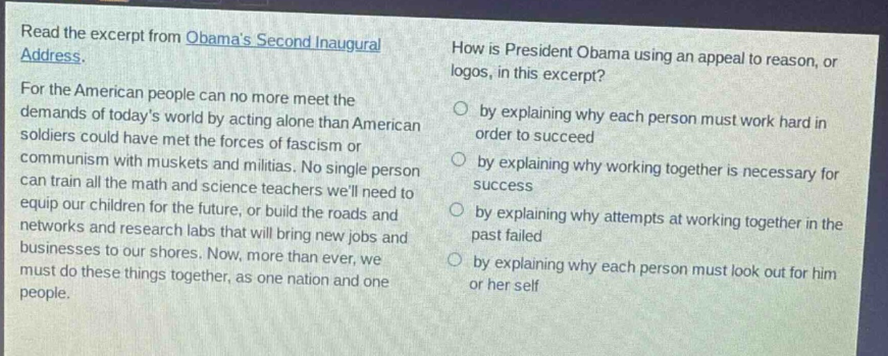 read the excerpt from obamas second inaugural address. for the american people can no more meet the demands of todays world by acting alone than american soldiers could have met the forces of fascism or communism with muskets and militias. no single person can train all the math and science teachers well need to equip our children for the future, or build the roads and networks and research labs that will bring new jobs and businesses to our shores. now, more than ever, we must do these things together, as one nation and one people. how is president obama using an appeal to reason, or logos, in this excerpt? by explaining why each person must work hard in order to succeed by explaining why working together is necessary for success by explaining why attempts at working together in the past failed by explaining why each person must look out for him or her self